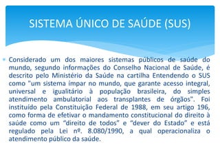  Considerado um dos maiores sistemas públicos de saúde do
mundo, segundo informações do Conselho Nacional de Saúde, é
descrito pelo Ministério da Saúde na cartilha Entendendo o SUS
como "um sistema ímpar no mundo, que garante acesso integral,
universal e igualitário à população brasileira, do simples
atendimento ambulatorial aos transplantes de órgãos". Foi
instituído pela Constituição Federal de 1988, em seu artigo 196,
como forma de efetivar o mandamento constitucional do direito à
saúde como um “direito de todos” e “dever do Estado” e está
regulado pela Lei nº. 8.080/1990, a qual operacionaliza o
atendimento público da saúde.
SISTEMA ÚNICO DE SAÚDE (SUS)
 