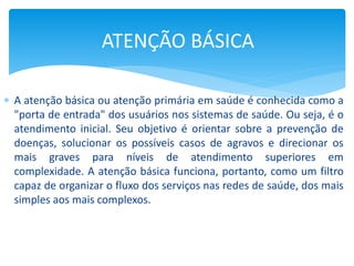  A atenção básica ou atenção primária em saúde é conhecida como a
"porta de entrada" dos usuários nos sistemas de saúde. Ou seja, é o
atendimento inicial. Seu objetivo é orientar sobre a prevenção de
doenças, solucionar os possíveis casos de agravos e direcionar os
mais graves para níveis de atendimento superiores em
complexidade. A atenção básica funciona, portanto, como um filtro
capaz de organizar o fluxo dos serviços nas redes de saúde, dos mais
simples aos mais complexos.
ATENÇÃO BÁSICA
 