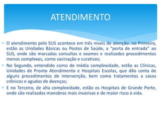  O atendimento pelo SUS acontece em três níveis de atenção: no Primeiro,
estão as Unidades Básicas ou Postos de Saúde, a “porta de entrada” ao
SUS, onde são marcadas consultas e exames e realizados procedimentos
menos complexos, como vacinação e curativos;
 No Segundo, entendido como de média complexidade, estão as Clínicas,
Unidades de Pronto Atendimento e Hospitais Escolas, que dão conta de
alguns procedimentos de intervenção, bem como tratamentos a casos
crônicos e agudos de doenças;
 E no Terceiro, de alta complexidade, estão os Hospitais de Grande Porte,
onde são realizadas manobras mais invasivas e de maior risco à vida.
ATENDIMENTO
 