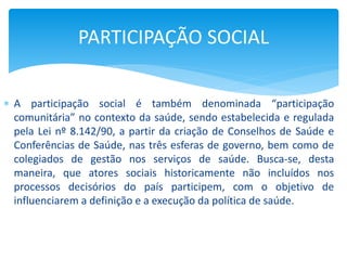  A participação social é também denominada “participação
comunitária” no contexto da saúde, sendo estabelecida e regulada
pela Lei nº 8.142/90, a partir da criação de Conselhos de Saúde e
Conferências de Saúde, nas três esferas de governo, bem como de
colegiados de gestão nos serviços de saúde. Busca-se, desta
maneira, que atores sociais historicamente não incluídos nos
processos decisórios do país participem, com o objetivo de
influenciarem a definição e a execução da política de saúde.
PARTICIPAÇÃO SOCIAL
 