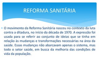  O movimento da Reforma Sanitária nasceu no contexto da luta
contra a ditadura, no início da década de 1970. A expressão foi
usada para se referir ao conjunto de ideias que se tinha em
relação às mudanças e transformações necessárias na área da
saúde. Essas mudanças não abarcavam apenas o sistema, mas
todo o setor saúde, em busca da melhoria das condições de
vida da população.
REFORMA SANITÁRIA
 
