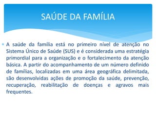  A saúde da família está no primeiro nível de atenção no
Sistema Único de Saúde (SUS) e é considerada uma estratégia
primordial para a organização e o fortalecimento da atenção
básica. A partir do acompanhamento de um número definido
de famílias, localizadas em uma área geográfica delimitada,
são desenvolvidas ações de promoção da saúde, prevenção,
recuperação, reabilitação de doenças e agravos mais
frequentes.
SAÚDE DA FAMÍLIA
 
