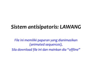 Sistem antisipatoris: LAWANG
File ini memiliki paparan yang dianimasikan
(animated sequences),
Sila download file ini dan mainkan dia “offline”
 