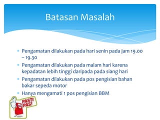 Batasan Masalah


Pengamatan dilakukan pada hari senin pada jam 19.00
– 19.30
Pengamatan dilakukan pada malam hari karena
kepadatan lebih tinggi daripada pada siang hari
Pengamatan dilakukan pada pos pengisian bahan
bakar sepeda motor
Hanya mengamati 1 pos pengisian BBM
 