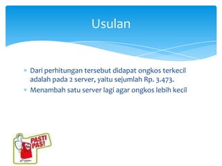 Usulan


Dari perhitungan tersebut didapat ongkos terkecil
adalah pada 2 server, yaitu sejumlah Rp. 3.473.
Menambah satu server lagi agar ongkos lebih kecil
 