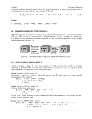 En general cualquier número N puede ser escrito como un polinomio en potencias de la base. Así, la
notación polinomial para el número expresado por (1.3) será
(1.4)
Ejemplo:
N = (218.25)10 = 2*102
+ 1*101
+ 8*100
+ 2*10-1
+ 5*10-2
q
1.2.- CONVERSIÓN ENTRE SISTEMAS NUMERICOS
El problema general de convertir un número de su representación en base r a la correspondiente en
base q se puede resolver en un sólo paso si se maneja aritmética de base r o de base q, sin embargo,
si se quiere usar en el proceso solamente aritmética de base 10 debemos plantearlo en dos etapas
como se muestra en la figura 1.1
Figura 1.1 Conversión de base r a base q usando aritmética de base 10
1.2.1.- CONVERSIÓN DE BASE r A BASE 10
Como lo sugiere la figura 1.1 este caso puede ser tratado directamente usando la notación
polinomial y aritmética de base 10. Este procedimiento consiste en usar la expresión (1.4)
expresando todas las cantidades involucradas en decimal.
Ejemplo. Convertir (B2A)16 a base 10.
Expresando el número en notación polinomial usando base 10 para representar cada cantidad
involucrada en dicha notación:
(B2A)16 = (1*162
+ 2*161
+ 10*160
)10
= (11*256 + 2*16 + 10 )10
= (2858)10 q
Ejemplo Convertir (11011)2, a base 10
En forma similar al ejemplo anterior
(11011)2 = 1*24
+ 1*23
+ 0*22
+ 1*21
+ 1*20
=16 + 8 + 0 + 2 + 1
= (27)10 q
(en este caso y en los sucesivos se han obviado los paréntesis y el subíndice 10 para indicar decimal,
excepto hasta el resultado final).
Ejemplo Convertir (12101.121)3 a decimal
(12101.11)3 = 1*34
+ 2*33
+ 1*32
+ 0*31
+ 1*30
+ 1*3-1 + 2*3-2
+ 1*3-3
= 1*81 + 2*27 + 1*9 + 0 + 1 + 1/3 + 2/9 + 1/27
= (145.592592...)10 q
Capítulo 1 Sistemas Numéricos
3
N =
i=−m
n−1
S airi
= an−1rn−1
+ an−2rn−2
+ ... + a1r1
+ a0r0
+ a−1r−1
+ ... + a−mr−m
BASE BASE BASE
r
Conversión
usando la
notación
polinomial
Conversión
usando
mult/div
por "q"
10 q
 