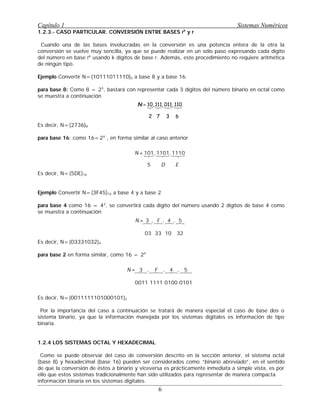 1.2.3.- CASO PARTICULAR. CONVERSIÓN ENTRE BASES rk
y r
Cuando una de las bases involucradas en la conversión es una potencia entera de la otra la
conversión se vuelve muy sencilla, ya que se puede realizar en un sólo paso expresando cada dígito
del número en base rk
usando k dígitos de base r. Además, este procedimiento no requiere aritmética
de ningún tipo.
Ejemplo Convertir N=(10111011110)2 a base 8 y a base 16
para base 8: Como 8 = 23
, bastará con representar cada 3 dígitos del número binario en octal como
se muestra a continuación
N = 10, 111, 011, 110
2 7 3 6
Es decir, N=(2736)8
para base 16: como 16=24
, en forma similar al caso anterior
N = 101, 1101, 1110
5 D E
Es decir, N=(5DE)16
Ejemplo Convertir N=(3F45)16 a base 4 y a base 2
para base 4 como 16 = 42
, se convertirá cada dígito del número usando 2 dígitos de base 4 como
se muestra a continuación
N = 3 , F , 4 , 5
03 33 10 32
Es decir, N=(03331032)4
para base 2 en forma similar, como 16 = 24
N = 3 , F , 4 , 5
0011 1111 0100 0101
Es decir, N=(0011111101000101)2 q
Por la importancia del caso a continuación se tratará de manera especial el caso de base dos o
sistema binario, ya que la información manejada por los sistemas digitales es información de tipo
binaria.
1.2.4 LOS SISTEMAS OCTAL Y HEXADECIMAL
Como se puede observar del caso de conversión descrito en la sección anterior, el sistema octal
(base 8) y hexadecimal (base 16) pueden ser considerados como “binario abreviado”, en el sentido
de que la conversión de éstos a binario y viceversa es prácticamente inmediata a simple vista, es por
ello que estos sistemas tradicionalmente han sido utilizados para representar de manera compacta
información binaria en los sistemas digitales.
Capítulo 1 Sistemas Numéricos
6
 