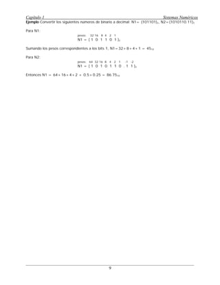 Ejemplo Convertir los siguientes números de binario a decimal: N1= (101101)2, N2=(1010110.11)2
Para N1:
pesos: 32 16 8 4 2 1
N1 = ( 1 0 1 1 0 1 )2
Sumando los pesos correspondientes a los bits 1, N1=32+8+4+1 = 4510
Para N2:
pesos: 64 32 16 8 4 2 1 -1 -2
N1 = ( 1 0 1 0 1 1 0 . 1 1 )2
Entonces N1 = 64+16+4+2 + 0.5+0.25 = 86.7510 q
Capítulo 1 Sistemas Numéricos
9
 