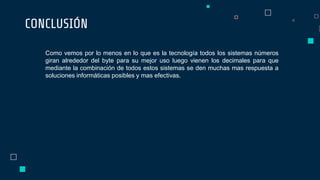 CONCLUSIÓN
Como vemos por lo menos en lo que es la tecnología todos los sistemas números
giran alrededor del byte para su mejor uso luego vienen los decimales para que
mediante la combinación de todos estos sistemas se den muchas mas respuesta a
soluciones informáticas posibles y mas efectivas.
 