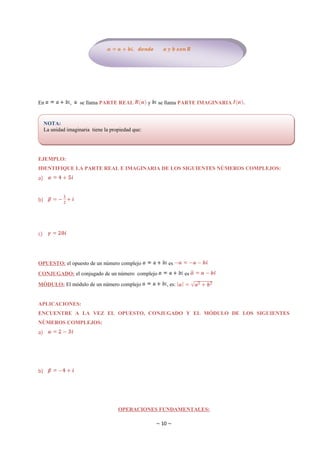 En              ,    se llama PARTE REAL            y   se llama PARTE IMAGINARIA   .


     NOTA:
     La unidad imaginaria tiene la propiedad que:




EJEMPLO:
IDENTIFIQUE LA PARTE REAL E IMAGINARIA DE LOS SIGUIENTES NÚMEROS COMPLEJOS:
a)


b)




c)



OPUESTO: el opuesto de un número complejo                   es
CONJUGADO: el conjugado de un número complejo                       es

MÓDULO: El módulo de un número complejo                     , es:


APLICACIONES:
ENCUENTRE A LA VEZ EL OPUESTO, CONJUGADO Y EL MÓDULO DE LOS SIGUIENTES
NÚMEROS COMPLEJOS:
a)




b)




                                      OPERACIONES FUNDAMENTALES:

                                                        ~ 10 ~
 