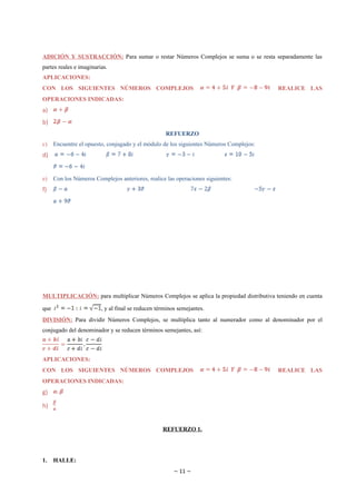 ADICIÓN Y SUSTRACCIÓN: Para sumar o restar Números Complejos se suma o se resta separadamente las
partes reales e imaginarias.
APLICACIONES:
CON LOS SIGUIENTES NÚMEROS COMPLEJOS                                                     REALICE LAS
OPERACIONES INDICADAS:
a)
b)
                                                    REFUERZO
c)    Encuentre el opuesto, conjugado y el módulo de los siguientes Números Complejos:
d)


e)    Con los Números Complejos anteriores, realice las operaciones siguientes:
f)




MULTIPLICACIÓN: para multiplicar Números Complejos se aplica la propiedad distributiva teniendo en cuenta

que                      , y al final se reducen términos semejantes.
DIVISIÓN: Para dividir Números Complejos, se multiplica tanto al numerador como al denominador por el
conjugado del denominador y se reducen términos semejantes, así:



APLICACIONES:
CON LOS SIGUIENTES NÚMEROS COMPLEJOS                                                     REALICE LAS
OPERACIONES INDICADAS:
g)

h)


                                                   REFUERZO 1.




1.    HALLE:
                                                        ~ 11 ~
 