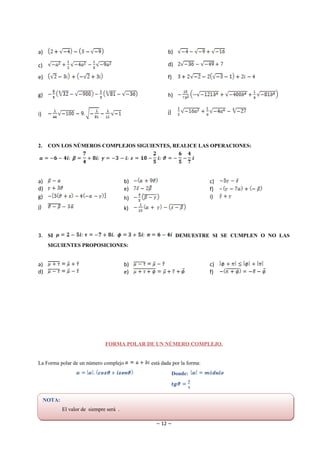 a)                                                    b)

c)                                                    d)

e)                                                    f)


g)                                                    h)


i)                                                    j)




2.    CON LOS NÚMEROS COMPLEJOS SIGUIENTES, REALICE LAS OPERACIONES:




a)                                        b)                             c)
d)                                        e)                             f)
g)                                        h)                             i)
j)                                        k)



3. SI                                                       DEMUESTRE SI SE CUMPLEN O NO LAS
      SIGUIENTES PROPOSICIONES:


a)                                        b)                             c)
d)                                        e)                             f)




                                FORMA POLAR DE UN NÚMERO COMPLEJO.


La Forma polar de un número complejo           está dada por la forma:
                                                           Donde:



     NOTA:
             El valor de siempre será .

                                                 ~ 12 ~
 