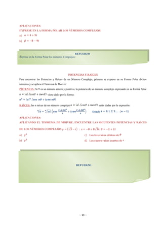 APLICACIONES:
EXPRESE EN LA FORMA POLAR LOS NÚMEROS COMPLEJOS:
a)
b)



                                                   REFUERZO
E
Exprese en la Forma Polar los números Complejos:




                                            POTENCIAS Y RAÍCES
Para encontrar las Potencias y Raíces de un Número Complejo, primero se expresa en su Forma Polar dichos
números y se aplica el Teorema de Moivre:
POTENCIA: Si      es un número entero y positivo, la potencia de un número complejo expresado en su Forma Polar

                        viene dado por la forma:


RAÍCES: las n raíces de un número complejo                           están dadas por la expresión:

                                                               Donde

APLICACIONES:
APLICANDO EL TEOREMA DE MOIVRE, ENCUENTRE LAS SIGUIENTES POTENCIAS Y RAÍCES

DE LOS NÚMEROS COMPLEJOS

a)                                                       c) Las tres raíces cúbicas de
b)                                                       d) Las cuatro raíces cuartas de




                                                   REFUERZO




                                                     ~ 13 ~
 