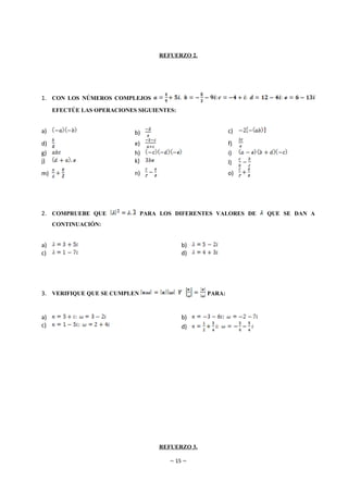 REFUERZO 2.




1. CON LOS NÚMEROS COMPLEJOS
     EFECTÚE LAS OPERACIONES SIGUIENTES:


a)                          b)                           c)
d)                          e)                           f)
g)                          h)                           i)
j)                          k)                           l)
m)                          n)                           o)




2. COMPRUEBE QUE              PARA LOS DIFERENTES VALORES DE   QUE SE DAN A
     CONTINUACIÓN:


a)                                         b)
c)                                         d)




3. VERIFIQUE QUE SE CUMPLEN                      PARA:



a)                                         b)
c)                                         d)




                                   REFUERZO 3.

                                      ~ 15 ~
 