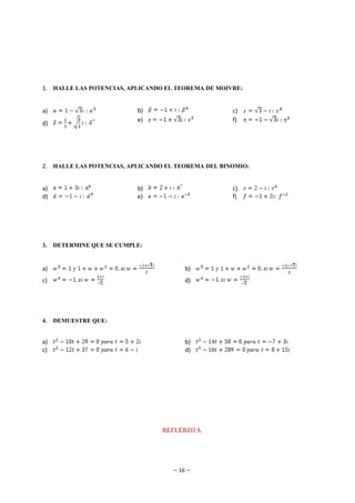 1. HALLE LAS POTENCIAS, APLICANDO EL TEOREMA DE MOIVRE:


a)                         b)                       c)
                           e)                       f)
d)




2. HALLE LAS POTENCIAS, APLICANDO EL TEOREMA DEL BINOMIO:


a)                         b)                       c)
d)                         e)                       f)




3.   DETERMINE QUE SE CUMPLE:


a)                                      b)
c)                                      d)




4.   DEMUESTRE QUE:


a)                                      b)
c)                                      d)




                                 REFUERZO 4.




                                    ~ 16 ~
 