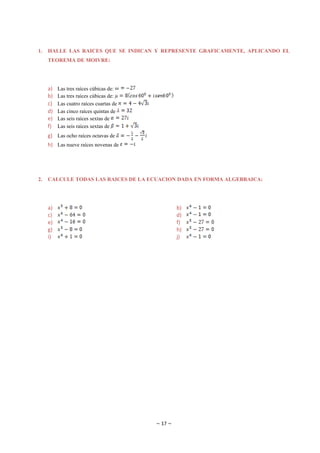 1.   HALLE LAS RAICES QUE SE INDICAN Y REPRESENTE GRAFICAMENTE, APLICANDO EL
     TEOREMA DE MOIVRE:




     a)   Las tres raíces cúbicas de:
     b)   Las tres raíces cúbicas de:
     c)   Las cuatro raíces cuartas de
     d)   Las cinco raíces quintas de
     e)   Las seis raíces sextas de
     f)   Las seis raíces sextas de
     g) Las ocho raíces octavas de
     h) Las nueve raíces novenas de




2.   CALCULE TODAS LAS RAICES DE LA ECUACION DADA EN FORMA ALGEBRAICA:




     a)                                           b)
     c)                                           d)
     e)                                           f)
     g)                                           h)
     i)                                           j)




                                         ~ 17 ~
 