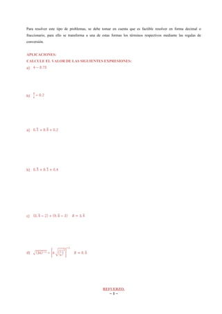 Para resolver este tipo de problemas, se debe tomar en cuenta que es factible resolver en forma decimal o
fraccionario, para ello se transforma a una de estas formas los términos respectivos mediante las regalas de
conversión.


APLICACIONES:
CALCULE EL VALOR DE LAS SIGUIENTES EXPRESIONES:
a)




b)




a)




b)




c)




d)




                                               REFUERZO.
                                                  ~3~
 