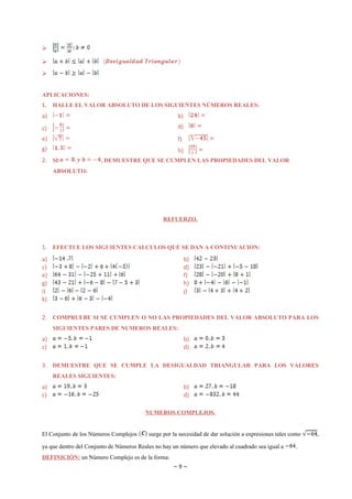 





APLICACIONES:
1.   HALLE EL VALOR ABSOLUTO DE LOS SIGUIENTES NÚMEROS REALES:
a)                                                    b)
c)                                                    d)
e)                                                    f)
g)                                                    h)
2. SI                  , DEMUESTRE QUE SE CUMPLEN LAS PROPIEDADES DEL VALOR
     ABSOLUTO:




                                                REFUERZO.



1. EFECTUE LOS SIGUIENTES CALCULOS QUE SE DAN A CONTINUACION:
a)                                                         b)
c)                                                         d)
e)                                                         f)
g)                                                         h)
i)                                                         j)
k)

2. COMPRUEBE SI SE CUMPLEN O NO LAS PROPIEDADES DEL VALOR ABSOLUTO PARA LOS
     SIGUIENTES PARES DE NUMEROS REALES:
a)                                                         b)
c)                                                         d)

3. DEMUESTRE QUE SE CUMPLE LA DESIGUALDAD TRIANGULAR PARA LOS VALORES
     REALES SIGUIENTES:
a)                                                         b)
c)                                                         d)

                                         NUMEROS COMPLEJOS.


El Conjunto de los Números Complejos      surge por la necesidad de dar solución a expresiones tales como   ,

ya que dentro del Conjunto de Números Reales no hay un número que elevado al cuadrado sea igual a      .
DEFINICIÓN: un Número Complejo es de la forma:
                                                    ~9~
 