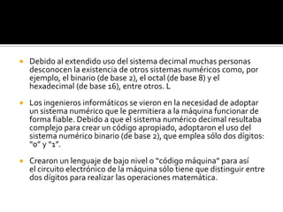 Debido al extendido uso del sistema decimal muchas personas desconocen la existencia de otros sistemas numéricos como, por ejemplo, el binario (de base 2), el octal (de base 8) y el hexadecimal (de base 16), entre otros. LLos ingenieros informáticos se vieron en la necesidad de adoptar un sistema numérico que le permitiera a la máquina funcionar de forma fiable. Debido a que el sistema numérico decimal resultaba complejo para crear un código apropiado, adoptaron el uso del sistema numérico binario (de base 2), que emplea sólo dos dígitos: “0” y “1”.Crearon un lenguaje de bajo nivel o “código máquina” para así el circuito electrónico de la máquina sólo tiene que distinguir entre dos dígitos para realizar las operaciones matemática.