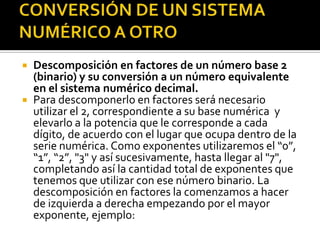CONVERSIÓN DE UN SISTEMA NUMÉRICO A OTRODescomposición en factores de un número base 2 (binario) y su conversión a un número equivalente en el sistema numérico decimal.Para descomponerlo en factores será necesario utilizar el 2, correspondiente a su base numérica  y elevarlo a la potencia que le corresponde a cada dígito, de acuerdo con el lugar que ocupa dentro de la serie numérica. Como exponentes utilizaremos el “0”, “1”, “2”, "3" y así sucesivamente, hasta llegar al "7", completando así la cantidad total de exponentes que tenemos que utilizar con ese número binario. La descomposición en factores la comenzamos a hacer de izquierda a derecha empezando por el mayor exponente, ejemplo: