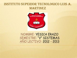 INSTITUTO SUPERIOR TECNOLOGICO LUIS A.
              MARTINEZ




         NOMBRE: YESICA ERAZO
        SEMESTRE: “V” SISTEMAS
        AÑO LECTIVO: 2012 - 2013
 