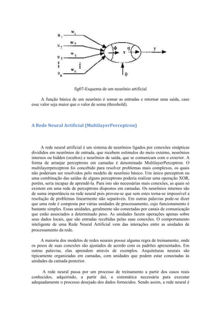 fig07-Esquema de um neurônio artificial

     A função básica de um neurônio é somar as entradas e retornar uma saída, caso
esse valor seja maior que o valor de soma (threshold).



A Rede Neural Artificial (MultilayerPerceptron)



      A rede neural artificial é um sistema de neurônios ligados por conexões sinápticas
divididos em neurônios de entrada, que recebem estímulos do meio externo, neurônios
internos ou hidden (ocultos) e neurônios de saída, que se comunicam com o exterior. A
forma de arranjar perceptrons em camadas é denominado MultilayerPerceptron. O
multilayerperceptron foi concebido para resolver problemas mais complexos, os quais
não poderiam ser resolvidos pelo modelo de neurônio básico. Um único perceptron ou
uma combinação das saídas de alguns perceptrons poderia realizar uma operação XOR,
porém, seria incapaz de aprendê-la. Para isto são necessárias mais conexões, as quais só
existem em uma rede de perceptrons dispostos em camadas. Os neurônios internos são
de suma importância na rede neural pois provou-se que sem estes torna-se impossível a
resolução de problemas linearmente não separáveis. Em outras palavras pode-se dizer
que uma rede é composta por várias unidades de processamento, cujo funcionamento é
bastante simples. Essas unidades, geralmente são conectadas por canais de comunicação
que estão associados a determinado peso. As unidades fazem operações apenas sobre
seus dados locais, que são entradas recebidas pelas suas conexões. O comportamento
inteligente de uma Rede Neural Artificial vem das interações entre as unidades de
processamento da rede.

      A maioria dos modelos de redes neurais possui alguma regra de treinamento, onde
os pesos de suas conexões são ajustados de acordo com os padrões apresentados. Em
outras palavras, elas aprendem através de exemplos. Arquiteturas neurais são
tipicamente organizadas em camadas, com unidades que podem estar conectadas às
unidades da camada posterior.

     A rede neural passa por um processo de treinamento a partir dos casos reais
conhecidos, adquirindo, a partir daí, a sistemática necessária para executar
adequadamente o processo desejado dos dados fornecidos. Sendo assim, a rede neural é
 
