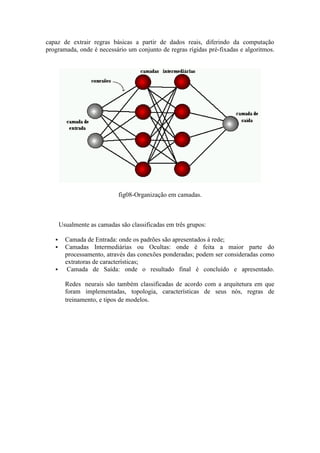 capaz de extrair regras básicas a partir de dados reais, diferindo da computação
programada, onde é necessário um conjunto de regras rígidas pré-fixadas e algoritmos.




                             fig08-Organização em camadas.



       Usualmente as camadas são classificadas em três grupos:

        Camada de Entrada: onde os padrões são apresentados à rede;
        Camadas Intermediárias ou Ocultas: onde é feita a maior parte do
         processamento, através das conexões ponderadas; podem ser consideradas como
         extratoras de características;
         Camada de Saída: onde o resultado final é concluído e apresentado.

         Redes neurais são também classificadas de acordo com a arquitetura em que
         foram implementadas, topologia, características de seus nós, regras de
         treinamento, e tipos de modelos.
 