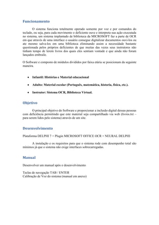 Funcionamento
        O sistema funciona totalmente operado somente por voz e por comandos do
teclado, ou seja, para cada movimento o deficiente ouve e interpreta sua ação executada
no sistema, um sistema implantado de biblioteca da MICROSOFT faz a parte de OCR
em que através de uma interface o usuário consegue digitalizar documentos ouvi-los ou
ate mesmo salva-los em uma biblioteca eliminando assim a necessidade bastante
questionada pelos próprios deficientes de que muitas das vezes seus instrutores não
tinham tempo de lerem livros dos quais eles sentiam vontade e que ainda não foram
lançados embraile.

O Software e composto de módulos divididos por faixa etária se posicionam da seguinte
maneira.


       Infantil: Histórias e Material educacional

       Adulto: Material escolar (Português, matemática, historia, física, etc.).

       Instrutor: Sistema OCR, Biblioteca Virtual.


Objetivo
       O principal objetivo do Software e proporcionar a inclusão digital dessas pessoas
com deficiência permitindo que este material seja compartilhado via web (livros.txt –
para serem lidos pelo sistema) através de um site.


Desenvolvimento
Plataforma DELPHI 7 + Plugin MICROSOFT OFFICE OCR + NEURAL DELPHI

      A instalação e os requisitos para que o sistema rode com desempenho total são
mínimos já que o sistema não exige interfaces sobrecarregadas.


Manual
Desenvolver um manual após o desenvolvimento

Teclas de navegação TAB / ENTER
Calibração de Voz do sistema (manual em anexo)
 