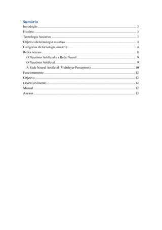 Sumário
Introdução ......................................................................................................................... 3
História ............................................................................................................................. 3
Tecnologia Assistiva ........................................................................................................ 3
Objetivo da tecnologia assistiva ....................................................................................... 4
Categorias da tecnologia assistiva .................................................................................... 4
Redes neurais .................................................................................................................... 8
   O Neurônio Artificial e a Rede Neural ......................................................................... 9
   O Neurônio Artificial.................................................................................................... 9
   A Rede Neural Artificial (Multilayer Perceptron) ...................................................... 10
Funcionamento ............................................................................................................... 12
Objetivo .......................................................................................................................... 12
Desenvolvimento ............................................................................................................ 12
Manual ............................................................................................................................ 12
Anexos ............................................................................................................................ 13
 