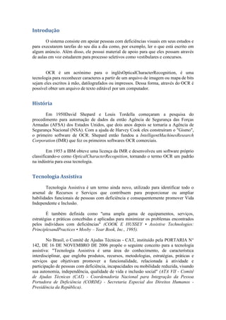 Introdução
       O sistema consiste em apoiar pessoas com deficiências visuais em seus estudos e
para executarem tarefas do seu dia a dia como, por exemplo, ler o que está escrito em
algum anúncio. Além disso, ele possui material de apoio para que eles possam através
de aulas em voz estudarem para processo seletivos como vestibulares e concursos.


       OCR é um acrónimo para o inglêsOpticalCharacterRecognition, é uma
tecnologia para reconhecer caracteres a partir de um arquivo de imagem ou mapa de bits
sejam eles escritos à mão, datilografados ou impressos. Dessa forma, através do OCR é
possível obter um arquivo de texto editável por um computador.


História

       Em 1950David Shepard e Louis Tordella começaram a pesquisa do
procedimento para automação de dados da então Agência de Segurança das Forças
Armadas (AFSA) dos Estados Unidos, que dois anos depois se tornaria a Agência de
Segurança Nacional (NSA). Com a ajuda de Harvey Cook eles construíram o "Gismo",
o primeiro software de OCR. Shepard então fundou a IntelligentMachinesResearch
Corporation (IMR) que fez os primeiros softwares OCR comerciais.

        Em 1953 a IBM obteve uma licença da IMR e desenvolveu um software próprio
classificando-o como OpticalCharacterRecognition, tornando o termo OCR um padrão
na indústria para essa tecnologia.


Tecnologia Assistiva
       Tecnologia Assistiva é um termo ainda novo, utilizado para identificar todo o
arsenal de Recursos e Serviços que contribuem para proporcionar ou ampliar
habilidades funcionais de pessoas com deficiência e consequentemente promover Vida
Independente e Inclusão.

        É também definida como "uma ampla gama de equipamentos, serviços,
estratégias e práticas concebidas e aplicadas para minimizar os problemas encontrados
pelos indivíduos com deficiências" (COOK E HUSSEY • Assistive Technologies:
PrinciplesandPractices • Mosby – Year Book, Inc., 1995).

        No Brasil, o Comitê de Ajudas Técnicas - CAT, instituído pela PORTARIA N°
142, DE 16 DE NOVEMBRO DE 2006 propõe o seguinte conceito para a tecnologia
assistiva: "Tecnologia Assistiva é uma área do conhecimento, de característica
interdisciplinar, que engloba produtos, recursos, metodologias, estratégias, práticas e
serviços que objetivam promover a funcionalidade, relacionada à atividade e
participação de pessoas com deficiência, incapacidades ou mobilidade reduzida, visando
sua autonomia, independência, qualidade de vida e inclusão social" (ATA VII - Comitê
de Ajudas Técnicas (CAT) - Coordenadoria Nacional para Integração da Pessoa
Portadora de Deficiência (CORDE) - Secretaria Especial dos Direitos Humanos -
Presidência da República).
 
