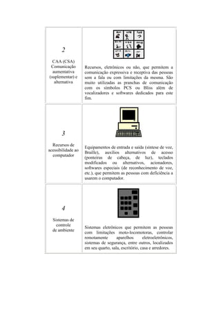 2
  CAA (CSA)
 Comunicação        Recursos, eletrônicos ou não, que permitem a
  aumentativa       comunicação expressiva e receptiva das pessoas
(suplementar) e     sem a fala ou com limitações da mesma. São
   alternativa      muito utilizadas as pranchas de comunicação
                    com os símbolos PCS ou Bliss além de
                    vocalizadores e softwares dedicados para este
                    fim.




       3
  Recursos de
                    Equipamentos de entrada e saída (síntese de voz,
acessibilidade ao
                    Braille), auxílios alternativos de acesso
  computador
                    (ponteiras de cabeça, de luz), teclados
                    modificados ou alternativos, acionadores,
                    softwares especiais (de reconhecimento de voz,
                    etc.), que permitem as pessoas com deficiência a
                    usarem o computador.




       4
  Sistemas de
    controle
                    Sistemas eletrônicos que permitem as pessoas
  de ambiente
                    com limitações moto-locomotoras, controlar
                    remotamente       aparelhos       eletroeletrônicos,
                    sistemas de segurança, entre outros, localizados
                    em seu quarto, sala, escritório, casa e arredores.
 