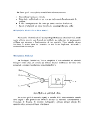 De forma geral, a operação de uma célula da rede se resume em:

       Sinais são apresentados à entrada;
       Cada sinal é multiplicado por um peso que indica sua influência na saída da
       unidade;
       É feita a soma ponderada dos sinais que produz um nível de atividade;
       Se este nível excede um limite (threshold) a unidade produz uma saída;

O Neurônio Artificial e a Rede Neural


      Assim como o sistema nervoso é composto por bilhões de células nervosas, a rede
neural artificial também seria formada por unidades que nada mais são que pequenos
módulos que simulam o funcionamento de um neurônio. Estes módulos devem
funcionar de acordo com os elementos em que foram inspirados, recebendo e
retransmitindo informações.



O Neurônio Artificial

      O fisiologista WarremMacCulloch interpretou o funcionamento do neurônio
biológico como sendo um circuito de entradas binárias combinadas por uma soma
ponderada (com pesos) produzindo uma entrada efetiva:




                         fig06-Modelo de McCulloch e Pitts

     No modelo geral de neurônio (fig06) as entradas WiUi são combinadas usando
uma função F, para produzir um estado de ativação do neurônio (correspondente à
frequência de descarga do neurônio biológico).As entradas chegam através dos
dendritos e tem um peso atribuído pela sinapse.
 
