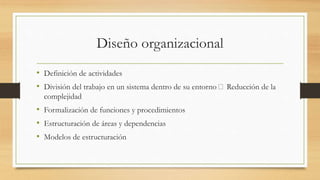 Diseño organizacional
• Definición de actividades
• División del trabajo en un sistema dentro de su entorno Reducción de la
complejidad
• Formalización de funciones y procedimientos
• Estructuración de áreas y dependencias
• Modelos de estructuración
 