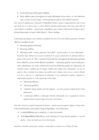  Corticortical para informação detalhada;
 Relay talâmico para convergência de muita informação (vários odores, ou vária informação
sobre os odores ao msm tempo) – informação já processada no córtex olfactivo primário.
Falei à pouco da amígdala para a alimentação. O hipotálamo destaca-se para o comportamento sexual. E temos
aqui aquilo que eu vos disse à pouco: o cortex olfactivo primário projecta para várias áreas, para além do
cortex olfactivo secundário... projecta para o hipotálamo, para o núcleo médio dorsal do tálamo, para o
formação hipocampal e até para o bolbo olfactivo... fibras centrífugas.
A informação que chega ao cortex olfactivo secundário não vem só do cortex olfactivo primário. O córtex
olfactivo secundário recebe:
 Informação gustativa da ínsula;
 Informação auditiva;
 Informação visual – forma-se aqui uma “rede orbital”... que tem muito a ver com a alimentação.
Em primeiro lugar, lembram-se de eu à pouco ter falado de ???, em que o paladar deriva da informação olfactiva e
gustativa? Em termos do SNC, o primeiro local onde há convergência da informação gustativa
com a olfactiva é neste cortex olfactivo secundário... a informação gustativa vem da insula para o
cortex orbitofrontal e este cortex orbitofrontal é uma rede orbital relaccionada com a alimentação. Os
estímulos visuais e auditivos que lá chegam, também têm relação com a alimentação. Ou seja, nós
sentimos o cheiro e o paladar de um alimento, mas também vemos o alimento, vemos a sua cor, ouvimos o alimento
a ser feito e tudo isto é o comportamento da alimentação. É um comportamento complexo, comparável ao
comportamento reprodutor. E vocÊs reparem que temos então
 informação olfactiva;
 informação gustativa;
 estímulos visuais, táctil (a nível do trigémio... no recém nascido a relação bucal é muito
importante);
 a informação auditiva e informação visceral, relaccionada com a reposição de reservas
(quando estamos à muito tempo sem comer, temos fome).
Neste slide o Netter dá o exemplo da preparação do alimento... quando uma pessoa prepara o alimento, dá logo a fome.
Toda esta informação é processada e chega ao hipotálamo. Temos duas áreas:
 a ventrotalâmica, que é a inibitória, é o centro da seciedade;
 área hipotalâmica lateral que recebe aferências do cortex olfactivo primário e a área do
apetite... cheirar um alimento que tem um odor dá apetite.
Resumindo e concluindo, estamos quase a terminar o sistema olfactivo e termino com a 4ª ordem. Ou seja:
 
