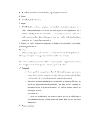  1ª ordem, neurónio receptor olfactivo, logo no epitélio olfactivo;
1ª sinapse
 2ª ordem, bolbo olfactivo;
2ª sinapse
 3ª ordem, lobo piriforme e amígdala ... cortex olfactivo primário, que projecta para o
cortex olfactivo sceundário e recebe dele, mas também projecta para o hipotálamo, para o
estriado ventral (relaccionado com o límbico ... a emoção relativa ao alimento) e ainda para o
núcleo médiodorsal do tálamo. Destaque-se então que o núcleo médiodorsal do tálamo
pode enviar para o cortex olfactivo secundário
3ª sinapse - no cortex olfactivo de associação, localizado na face orbital do lobo frontal,
quadrante póstero-lateral.
Reparem que...
... a informação chega aqui ao cortex olfactivo de associação directamente do lobo piriforme, mas
informação convergente pode chegar através do núcleo médio-dorsal do tálamo.
Estes autores consideram que o cortex orbital é o cortex do paladar... é o primeiro local onde se
dá a convergência de informação gustativa e olfactiva, e pode ser de 2 tipos:
 Condução
o Ocorre quando há uma quebra do fluxo de informação (imaginem que esta pessoa
tem uma fractura do crânio, há aqui um corte da fita olfactiva, a informação não pode chegar,
a informação não pode ser processada, a informação não pode ser discriminda.)
o Anesmia neurosensitiva está presente, por exemplo, na doença de alzheimer, em
que há uma degeneração cortical generalizada e que pode afectar a capacidade de
discriminar odores. A anesmia neurosensitiva está também presente, embora em
menor grau, no idoso.
vocês reparem que...
... o idoso tem atrofia cortical, tem atrofia do epitélio olfactivo (as células basais já
estão cansadas de fazerem a divisão mitótica) e ainda o bolbo olfactivo fica menos
desenvolvido.
 Neurosensitiva
 