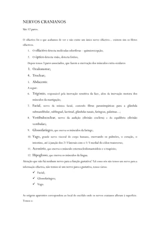 NERVOS CRANIANOS
São 12 pares.
O olfactivo foi o que acabamos de ver e não existe um único nervo olfactivo... existem sim os filetes
olfactivos.
1. O olfactivo detecta moléculas odoríferas – quimiorecepção;
2. O óptico detecta visão, detecta fotões;
Depois temos 3 pares associados, que fazem a enervação dos músculos extra-oculares:
3. Oculomotor;
4. Troclear;
5. Abducente.
A seguir:
6. Trigémio, responsável pela inervação sensitiva da face, além da inervação motora dos
músculos da mastigação;
7. Facial, nervo da mímica facial, contendo fibras parassimpáticas para a glândula
submandibular, sublingual, lacrimal, glândulas nasais, faríngeas, palatinas...;
8. Vestibulococlear, nervo da audição (divisão coclera) e do equilíbrio (divisão
vestibular);
9. Glossofaríngeo, que enerva os músculos da faringe;
10. Vago, grande nervo visceral do corpo humano, enervando os pulmões, o coração, o
intestino, até à junção dos 2/3 laterais com o 1/3 medial do cólon transverso;
11. Acessório, que enerva o músculo esternocleidomastoideio e o trapézio;
12. Hipoglosso, que enerva os músculos da língua.
Atenção que não há nenhum nervo para a função gustativa! Tal como nós não temos um nervo para a
informação olfactiva, não temos só um nervo para a gustativa, temos vários:
 Facial;
 Glossofaríngeo;
 Vago.
As origens aparentes correspondem ao local do encéfalo onde os nervos cranianos afloram à superfície.
Temos o:
 