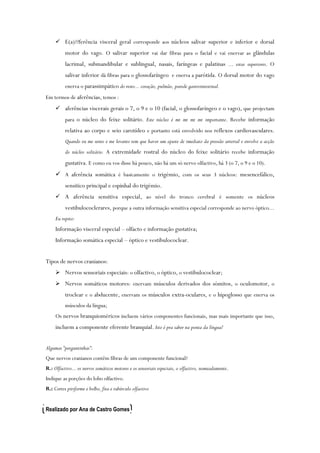  E(a)??ferência visceral geral corresponde aos núcleos salivar superior e inferior e dorsal
motor do vago. O salivar superior vai dar fibras para o facial e vai enervar as glândulas
lacrimal, submandibular e sublingual, nasais, faríngeas e palatinas ... estas superiores. O
salivar inferior dá fibras para o glossofaríngeo e enerva a parótida. O dorsal motor do vago
enerva o parassimpático do resto... coração, pulmão, parede gastrointestinal.
Em termos de aferências, temos :
 aferências viscerais gerais o 7, o 9 e o 10 (facial, o glossofaríngeo e o vago), que projectam
para o núcleo do feixe solitário. Este núcleo é mt mt mt mt importante. Recebe informação
relativa ao corpo e seio carotídeo e portanto está envolvido nos reflexos cardiovasculares.
Quando eu me sento e me levanto tem que haver um ajuste de imediato da pressão arterial e envolve a acção
do núcleo solitário. A extremidade rostral do núcleo do feixe solitário recebe informação
gustativa. E como eu vos disse há pouco, não há um só nervo olfactivo, há 3 (o 7, o 9 e o 10).
 A aferência somática é basicamente o trigémio, com os seus 3 núcleos: mesencefálico,
sensitico principal e espinhal do trigémio.
 A aferência sensitiva especial, ao nível do tronco cerebral é somente os núcleos
vestibulococlerares, porque a outra informação sensitiva especial corresponde ao nervo óptico...
Eu repito:
Informação visceral especial – olfacto e informação gustativa;
Informação somática especial – óptico e vestibulococlear.
Tipos de nervos cranianos:
 Nervos sensoriais especiais: o olfactivo, o óptico, o vestibulococlear;
 Nervos somáticos motores: enervam músculos derivados dos sómitos, o oculomotor, o
troclear e o abducente, enervam os músculos extra-oculares, e o hipoglosso que enerva os
músculos da língua;
Os nervos branquioméricos incluem vários componentes funcionais, mas mais importante que isso,
incluem a componente eferente branquial. Isto é pra saber na ponta da língua!
Algumas “perguntinhas”:
Que nervos cranianos contêm fibras de um componente funcional?
R.: Olfactivo... os nervos somáticos motores e os sensoriais especiais, o olfactivo, nomeadamente.
Indique as porções do lobo olfactivo.
R.: Cortex piriforme e bolbo, fita e tubérculo olfactivo
Realizado por Ana de Castro Gomes
 