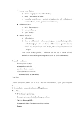  temos as estrias olfactivas:
o laterais – vão projectar para o córtex olfactivo;
o medial – onde as fibras decussam;
o intermédia – envia fibras para a substância perfurada anterior, onde está localizado o
tubérculo olfactivo anterior, que no Homem é rudimentar;
 estruturas terciárias:
o núcleo olfactivo anterior;
o tubérculo olfactivo;
o córtex olfactivo.
 Fluxo da informação:
o Bolbo olfactivo;
o Fibras das células mitrais e tufosas.. a enviar para o cortex olfactivo primário,
localizado na junção entre lobo frontal e lobo temporal (próximo do eixo
onde se dá o crescimento em forma de “C”), relaccionado com o uncus e com
a amígdala.
Deste córtex olfactivo primário, a informação vai fluir para o córtex olfactivo
secundário, localizado no quadrante póstero-lateral do córtex orbito-frontal.
Resumindo e concluindo...
Temos o epitélio olfactivo.
Temos um bolbo olfactivo.
Um córtex olfactivo primario.
E um córtex olfactivo secundário.
.... Temos estruturas até à 4ª ordem.
Fiz-me claro?
Quanto ao córtex olfactivo primário, vocês vão ter que o saber muito bem e tem um slide a seguir... que eu vou apontar
já.
O córtex olfactivo primário é sinónimo de lobo piriforme.
Temos 4 áreas:
 O córtex pré-piriforme;
Temos a circunvolução olfactiva lateral e o gyrus ambiens.
 Área periamidgalóide;
Temos a estria olfactiva lateral e circunvolução semilunar.
 Uncus;
 
