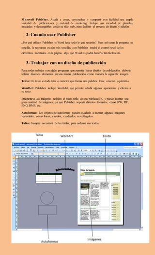 Microsoft Publisher, Ayuda a crear, personalizar y compartir con facilidad una amplia
variedad de publicaciones y material de marketing. Incluye una variedad de plantillas,
instaladas y descargables desde su sitio web, para facilitar el proceso de diseño y edición.
2- Cuando usar Publisher
¿Por qué utilizar Publisher si Word hace todo lo que necesito? Pues así como la pregunta es
sencilla, la respuesta es aún más sencilla; con Publisher tendrá el control total de los
elementos insertados en la página, algo que Word no podrá hacerlo tan fácilmente.
3- Trabajar con un diseño de publicación
Para poder trabajar con algún programa que permita hacer diseños de publicación, debería
utilizar diversos elementos en una misma publicación como muestra la siguiente imagen.
Texto: Un texto es toda letra o carácter que forma una palabra, frase, oración, o párrafos.
WordArt: Publisher incluye WordArt, que permite añadir algunas apariencias y efectos a
su texto.
Imágenes: Las imágenes reflejan el buen estilo de una publicación, y puede insertar una
gran cantidad de imágenes, ya que Publisher soporta distintos formatos, como JPG, TIF,
PNG, BMP, etc.
Autoformas: Los objetos de autoformas pueden ayudarle a insertar algunas imágenes
vectoriales, como líneas, círculos, cuadrados, o rectángulos.
Tabla: Siempre necesitará de las tablas, para ordenar sus textos.
 