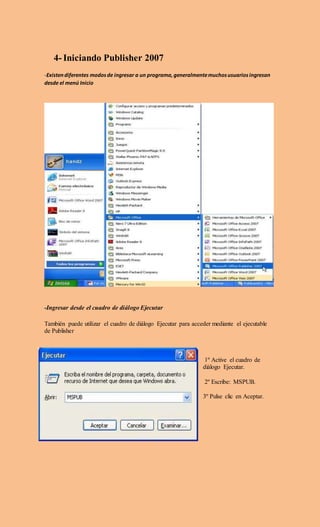 4- Iniciando Publisher 2007
-Existendiferentes modosde ingresar a un programa,generalmentemuchosusuariosingresan
desde el menú Inicio
-Ingresar desde el cuadro de diálogo Ejecutar
También puede utilizar el cuadro de diálogo Ejecutar para acceder mediante el ejecutable
de Publisher
1º Active el cuadro de
diálogo Ejecutar.
2º Escribe: MSPUB.
3º Pulse clic en Aceptar.
 