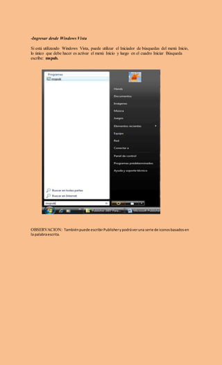 -Ingresar desde Windows Vista
Si está utilizando Windows Vista, puede utilizar el Iniciador de búsquedas del menú Inicio,
lo único que debe hacer es activar el menú Inicio y luego en el cuadro Iniciar Búsqueda
escribe: mspub.
OBSERVACION: Tambiénpuede escribirPublisherypodráveruna serie de iconosbasadosen
la palabraescrita.
 