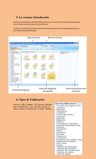 5- La ventana Introducción
Muchos de losprogramas de Office 2007 presentanunaventanade Introduccióndonde podrá
crear o elegirunaserie de opciones,plantillasetc.
CuandoiniciaPublisher,aparece laventanade Introducción,enestaventanapodráelegiruna
serie de plantillasde publicación.
6- Tipos de Publicación
Microsoft Office Publisher 2007 presenta diferentes
tipos de publicación, estos se pueden apreciar, al
abrir la ventana de Introducción al iniciar Publisher.
 
