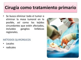 Cirugía como tratamiento primario
• Se busca eliminar todo el tumor o
eliminar la masa tumoral en lo
posible, así como los tejidos
circundantes que estén afectados,
incluidos ganglios linfáticos
regionales.
MÉTODOS QUIRÚRGICOS
• Locales
• radicales
 