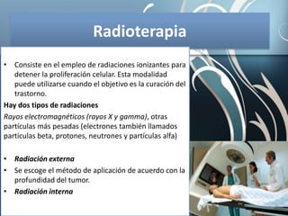 Radioterapia
• Consiste en el empleo de radiaciones ionizantes para
detener la proliferación celular. Esta modalidad
puede utilizarse cuando el objetivo es la curación del
trastorno.
Hay dos tipos de radiaciones
Rayos electromagnéticos (rayos X y gamma), otras
partículas más pesadas (electrones también llamados
partículas beta, protones, neutrones y partículas alfa)
• Radiación externa
• Se escoge el método de aplicación de acuerdo con la
profundidad del tumor.
• Radiación interna
 
