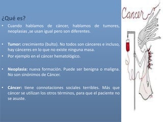 ¿Qué es?
• Cuando hablamos de cáncer, hablamos de tumores,
neoplasias ,se usan igual pero son diferentes.
• Tumor: crecimiento (bulto). No todos son cánceres e incluso,
hay cánceres en lo que no existe ninguna masa.
• Por ejemplo en el cáncer hematológico.
• Neoplasia: nueva formación. Puede ser benigna o maligna.
No son sinónimos de Cáncer.
• Cáncer: tiene connotaciones sociales terribles. Más que
cáncer se utilizan los otros términos, para que el paciente no
se asuste.
 
