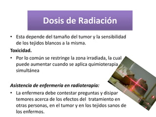 Dosis de Radiación
• Esta depende del tamaño del tumor y la sensibilidad
de los tejidos blancos a la misma.
Toxicidad.
• Por lo común se restringe la zona irradiada, la cual
puede aumentar cuando se aplica quimioterapia
simultánea
Asistencia de enfermería en radioterapia:
• La enfermera debe contestar preguntas y disipar
temores acerca de los efectos del tratamiento en
otras personas, en el tumor y en los tejidos sanos de
los enfermos.
 