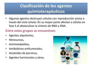 Clasificación de los agentes
quimioterapéuticos
• Algunos agentes destruyen células con reproducción activa a
través del ciclo celular. En su mayor parte afectan a células en
fase S al obstaculizar la síntesis de RNA y DNA.
Entre estos grupos se encuentran:
• Agentes alquilantes,
• Nitrosureas,
• Antimetabolitos,
• Antibióticos antitumorales,
• Alcaloides de pervinca,
• Agentes hormonales y otros.
 