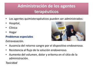 Administración de los agentes
terapéuticos
• Los agentes quimioterapéuticos pueden ser administrados:
• Hospital,
• Clínica
• Hogar
Problemas especiales
Extravasación.
• Ausencia del retorno sangre por el dispositivo endovenoso.
• Resistencia al flujo de la solución endovenoso.
• Aumento del volumen, dolor y eritema en el sitio de la
administración.
Toxicidad
 