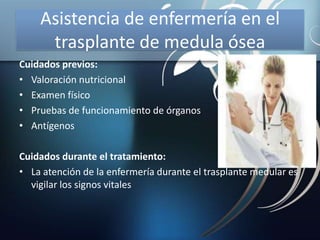 Asistencia de enfermería en el
trasplante de medula ósea
Cuidados previos:
• Valoración nutricional
• Examen físico
• Pruebas de funcionamiento de órganos
• Antígenos
Cuidados durante el tratamiento:
• La atención de la enfermería durante el trasplante medular es
vigilar los signos vitales
 