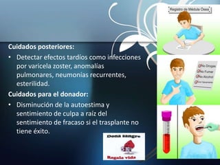 Cuidados posteriores:
• Detectar efectos tardíos como infecciones
por varicela zoster, anomalías
pulmonares, neumonías recurrentes,
esterilidad.
Cuidados para el donador:
• Disminución de la autoestima y
sentimiento de culpa a raíz del
sentimiento de fracaso si el trasplante no
tiene éxito.
 